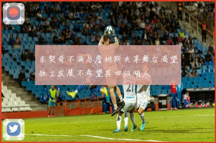 东契奇不满与詹姆斯共享舞台渴望独立发展不希望其回归湖人
