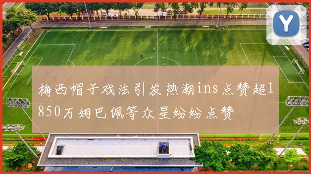 梅西帽子戏法引发热潮ins点赞超1850万姆巴佩等众星纷纷点赞