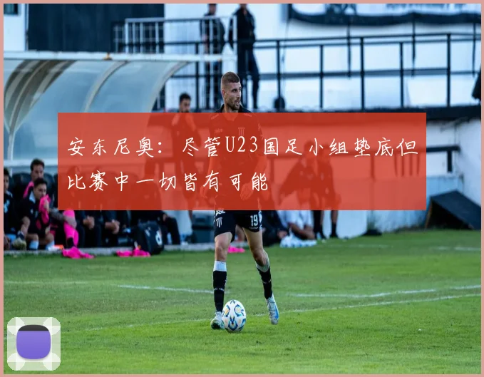 安东尼奥：尽管U23国足小组垫底但比赛中一切皆有可能