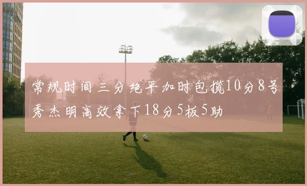 常规时间三分绝平加时包揽10分8号秀杰明高效拿下18分5板5助