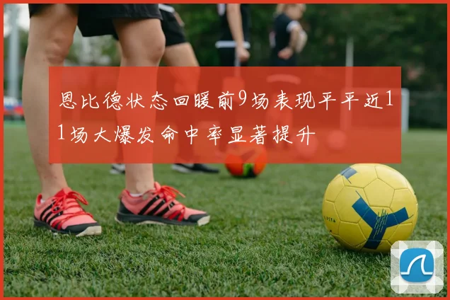 恩比德状态回暖前9场表现平平近11场大爆发命中率显著提升