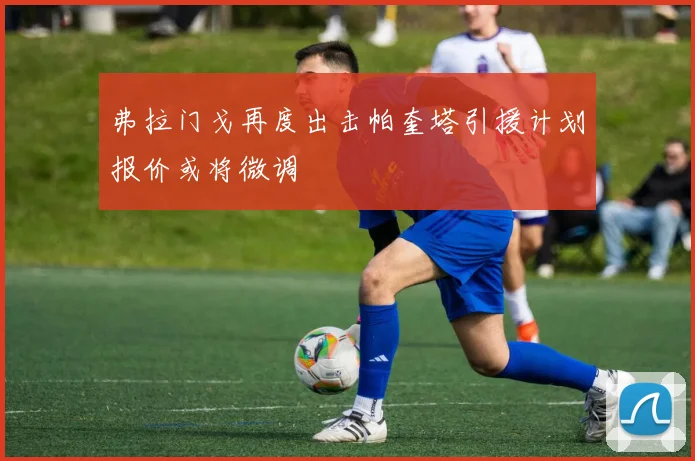 弗拉门戈再度出击帕奎塔引援计划报价或将微调