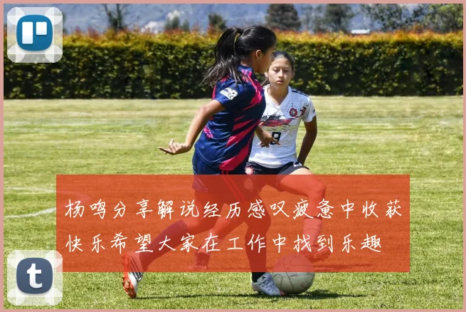 杨鸣分享解说经历感叹疲惫中收获快乐希望大家在工作中找到乐趣