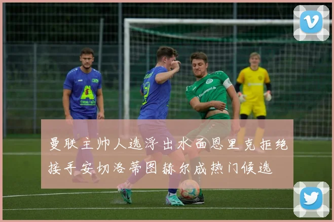 曼联主帅人选浮出水面恩里克拒绝接手安切洛蒂图赫尔成热门候选