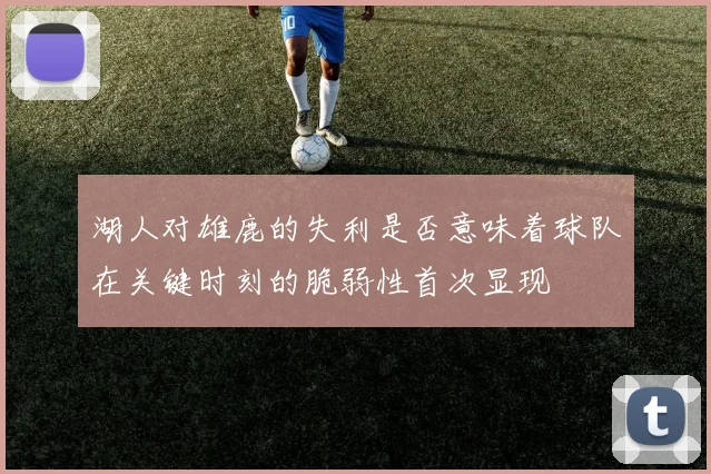 湖人对雄鹿的失利是否意味着球队在关键时刻的脆弱性首次显现