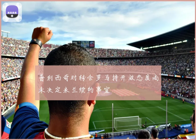 普利西奇对转会罗马持开放态度尚未决定米兰续约事宜