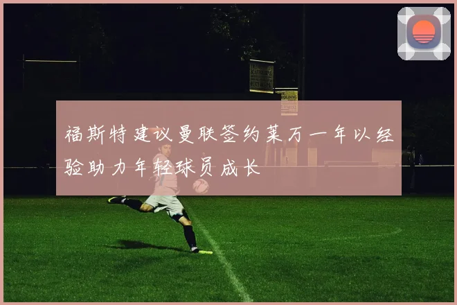 福斯特建议曼联签约莱万一年以经验助力年轻球员成长