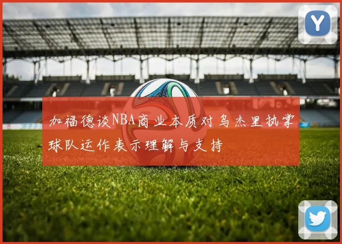 加福德谈NBA商业本质对乌杰里执掌球队运作表示理解与支持