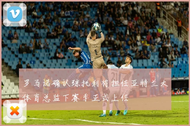 罗马诺确认琼托利将担任亚特兰大体育总监下赛季正式上任