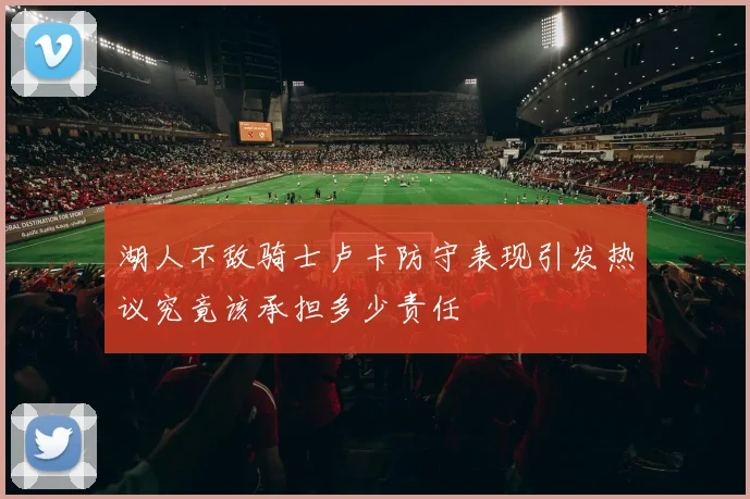 湖人不敌骑士卢卡防守表现引发热议究竟该承担多少责任