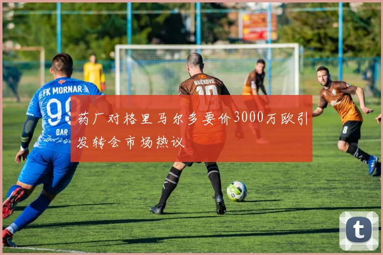 药厂对格里马尔多要价3000万欧引发转会市场热议