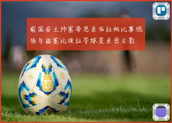 前国安主帅塞蒂恩亲临拉帕比赛现场与赫塞比埃拉等球星亲密合影