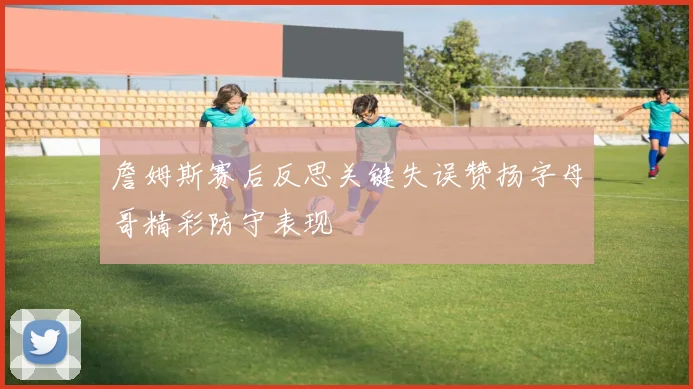 詹姆斯赛后反思关键失误赞扬字母哥精彩防守表现