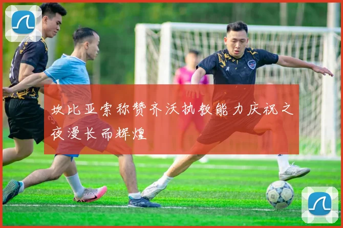 坎比亚索称赞齐沃执教能力庆祝之夜漫长而辉煌