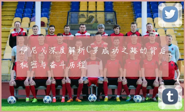 伊尼戈深度解析C罗成功之路的背后秘密与奋斗历程