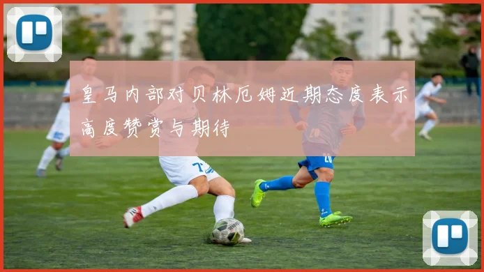 皇马内部对贝林厄姆近期态度表示高度赞赏与期待