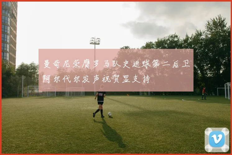 曼奇尼荣膺罗马队史进球第二后卫阿尔代尔发声祝贺显支持