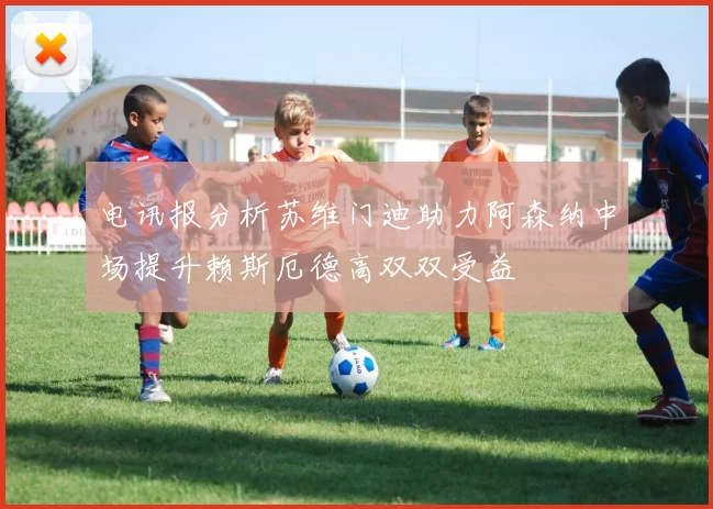 电讯报分析苏维门迪助力阿森纳中场提升赖斯厄德高双双受益