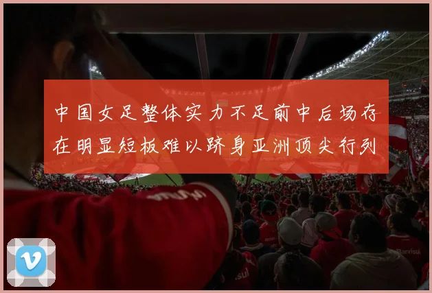 中国女足整体实力不足前中后场存在明显短板难以跻身亚洲顶尖行列