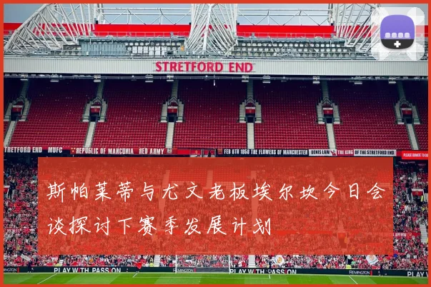 斯帕莱蒂与尤文老板埃尔坎今日会谈探讨下赛季发展计划