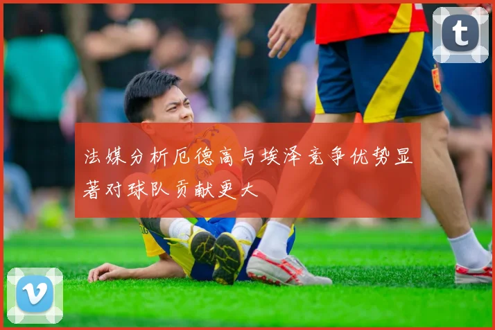法媒分析厄德高与埃泽竞争优势显著对球队贡献更大