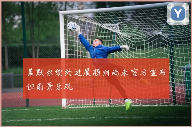 莱默尔续约进展顺利尚未官方宣布但前景乐观