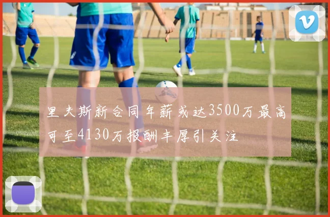 里夫斯新合同年薪或达3500万最高可至4130万报酬丰厚引关注