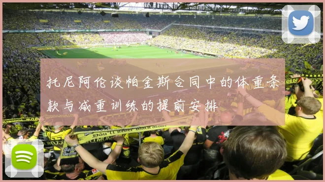 托尼阿伦谈帕金斯合同中的体重条款与减重训练的提前安排