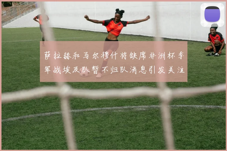 萨拉赫和马尔穆什将缺席非洲杯季军战埃及队暂不归队消息引发关注